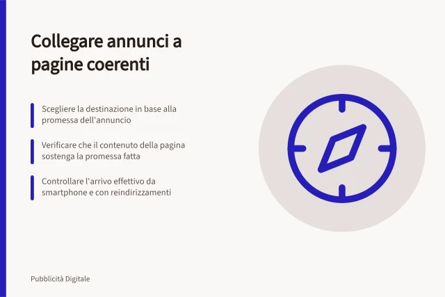 Collegare annunci a pagine coerenti: Scegliere la destinazione in base alla promessa dell'annuncio; Verificare che il contenuto della pagina sostenga la promessa fatta; Controllare l'arrivo effettivo da smartphone e con reindirizzamenti. Collegare un annuncio a una pagina coerente