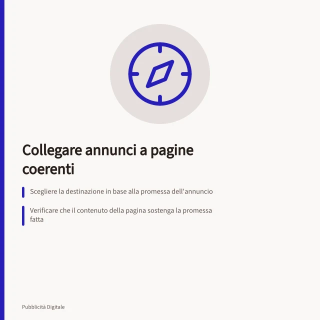 Collegare annunci a pagine coerenti: Scegliere la destinazione in base alla promessa dell'annuncio; Verificare che il contenuto della pagina sostenga la promessa fatta; Controllare l'arrivo effettivo da smartphone e con reindirizzamenti. Collegare un annuncio a una pagina coerente