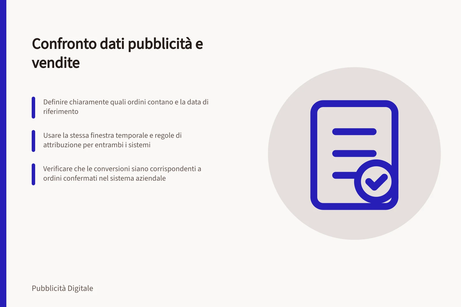 Confronto dati pubblicità e vendite: Definire chiaramente quali ordini contano e la data di riferimento; Usare la stessa finestra temporale e regole di attribuzione per entrambi i sistemi; Verificare che le conversioni siano corrispondenti a ordini confermati nel sistema aziendale