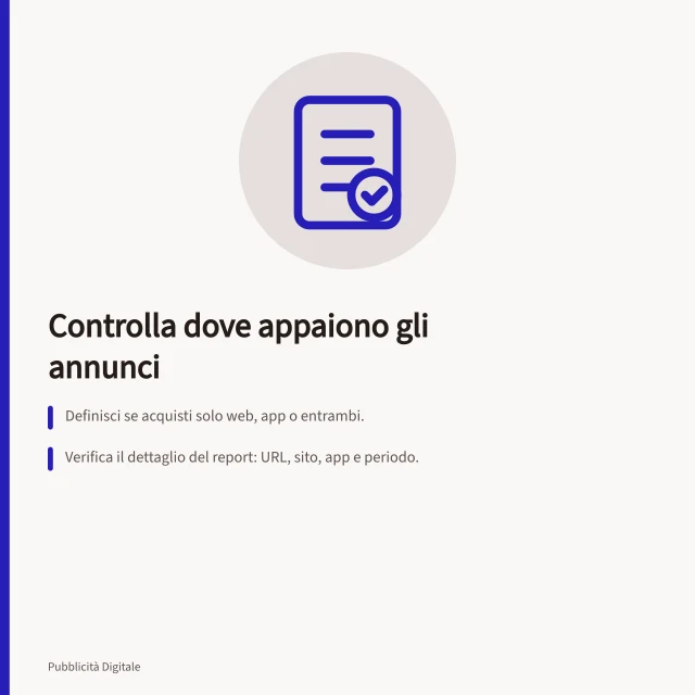 Controlla dove appaiono gli annunci: Definisci se acquisti solo web, app o entrambi.; Verifica il dettaglio del report: URL, sito, app e periodo.; Correggi inclusioni/esclusioni se compaiono luoghi non approvati. Controllare dove compaiono gli annunci
