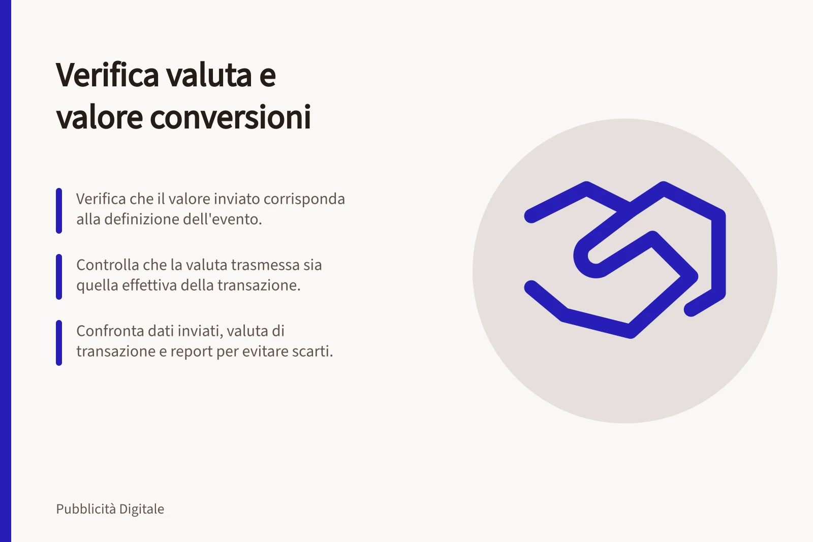 Verifica valuta e valore conversioni: Verifica che il valore inviato corrisponda alla definizione dell'evento.; Controlla che la valuta trasmessa sia quella effettiva della transazione.; Confronta dati inviati, valuta di transazione e report per evitare scarti.