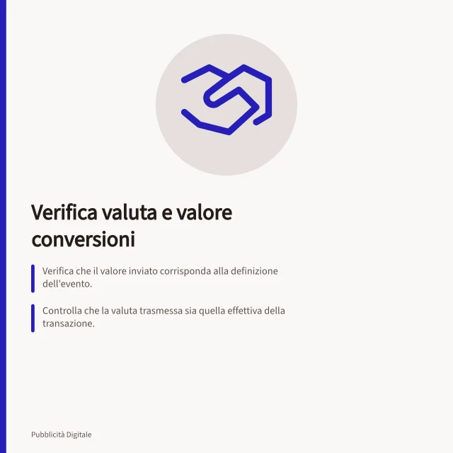 Verifica valuta e valore conversioni: Verifica che il valore inviato corrisponda alla definizione dell'evento.; Controlla che la valuta trasmessa sia quella effettiva della transazione.; Confronta dati inviati, valuta di transazione e report per evitare scarti. Controllare valuta e valore delle conversioni
