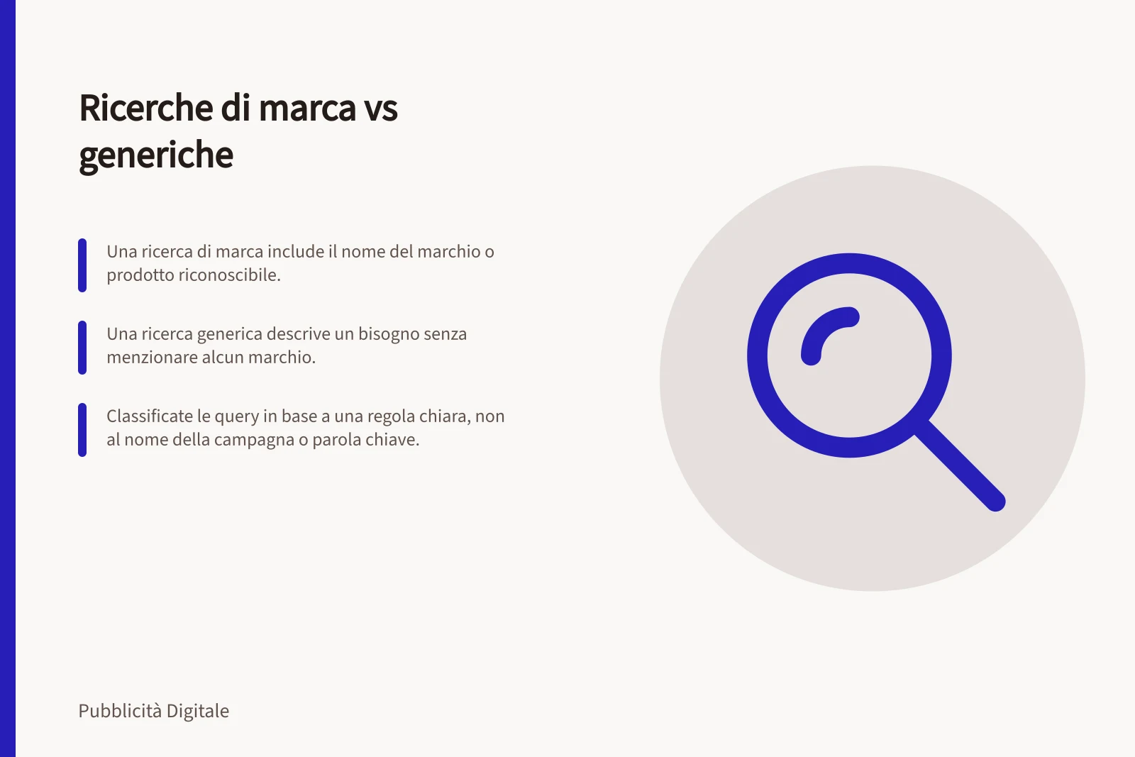 Ricerche di marca vs generiche: Una ricerca di marca include il nome del marchio o prodotto riconoscibile.; Una ricerca generica descrive un bisogno senza menzionare alcun marchio.; Classificate le query in base a una regola chiara, non al nome della campagna o parola chiave.