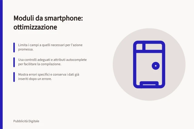 Moduli da smartphone: ottimizzazione: Limita i campi a quelli necessari per l'azione promessa.; Usa controlli adeguati e attributi autocomplete per facilitare la compilazione.; Mostra errori specifici e conserva i dati già inseriti dopo un errore. Eliminare ostacoli nei moduli da smartphone