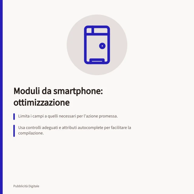 Moduli da smartphone: ottimizzazione: Limita i campi a quelli necessari per l'azione promessa.; Usa controlli adeguati e attributi autocomplete per facilitare la compilazione.; Mostra errori specifici e conserva i dati già inseriti dopo un errore. Eliminare ostacoli nei moduli da smartphone