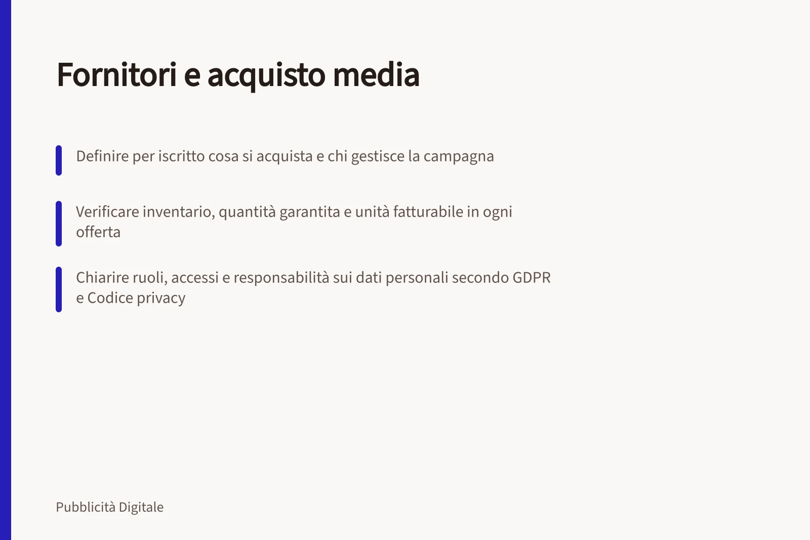Fornitori e acquisto media: Definire per iscritto cosa si acquista e chi gestisce la campagna; Verificare inventario, quantità garantita e unità fatturabile in ogni offerta; Chiarire ruoli, accessi e responsabilità sui dati personali secondo GDPR e Codice privacy