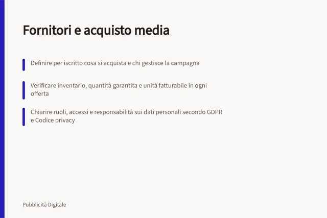 Fornitori e acquisto media: Definire per iscritto cosa si acquista e chi gestisce la campagna; Verificare inventario, quantità garantita e unità fatturabile in ogni offerta; Chiarire ruoli, accessi e responsabilità sui dati personali secondo GDPR e Codice privacy. Fornitori e acquisto media
