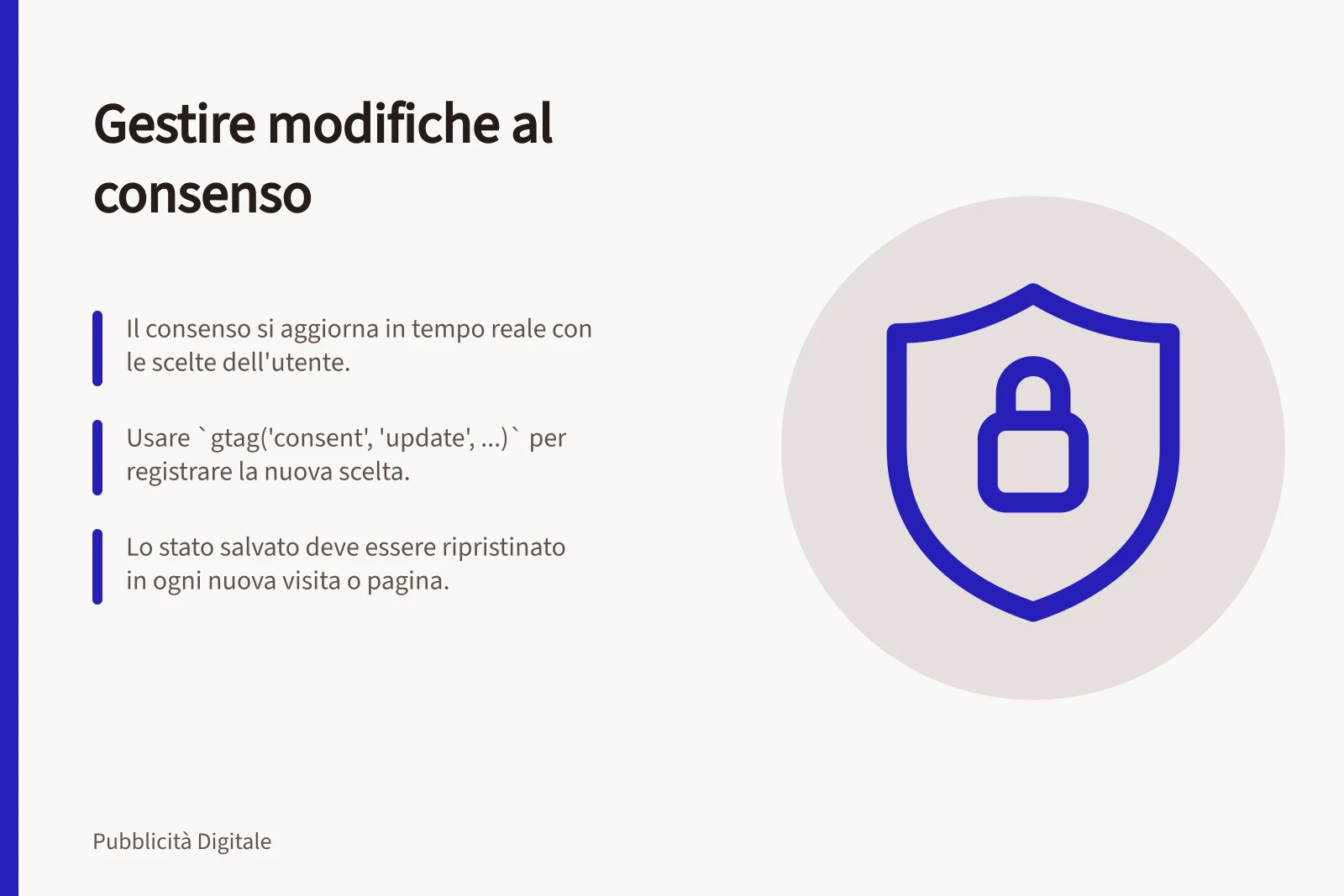Gestire modifiche al consenso: Il consenso si aggiorna in tempo reale con le scelte dell'utente.; Usare `gtag('consent', 'update', ...)` per registrare la nuova scelta.; Lo stato salvato deve essere ripristinato in ogni nuova visita o pagina.