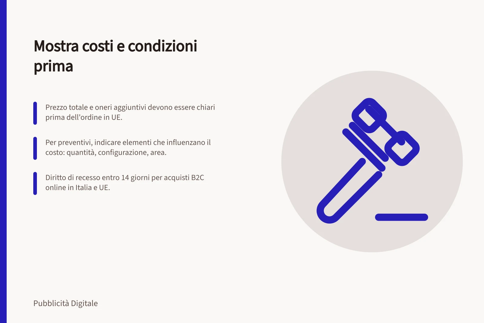 Mostra costi e condizioni prima: Prezzo totale e oneri aggiuntivi devono essere chiari prima dell'ordine in UE.; Per preventivi, indicare elementi che influenzano il costo: quantità, configurazione, area.; Diritto di recesso entro 14 giorni per acquisti B2C online in Italia e UE.