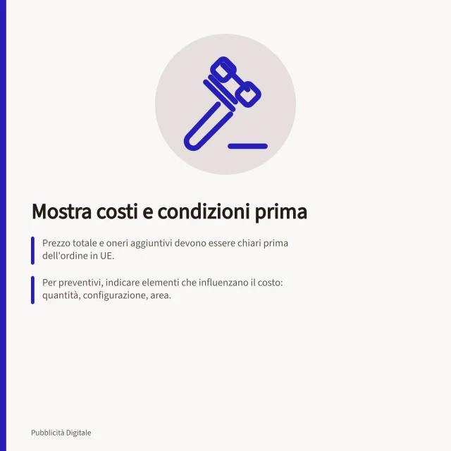 Mostra costi e condizioni prima: Prezzo totale e oneri aggiuntivi devono essere chiari prima dell'ordine in UE.; Per preventivi, indicare elementi che influenzano il costo: quantità, configurazione, area.; Diritto di recesso entro 14 giorni per acquisti B2C online in Italia e UE. Mostrare costi e condizioni prima dell'azione