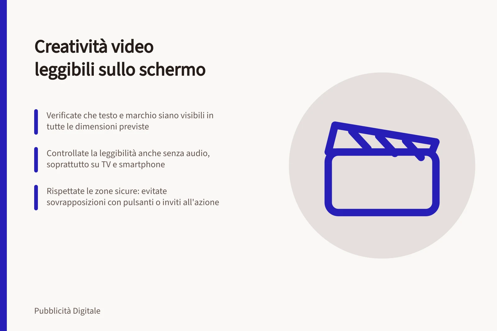 Creatività video leggibili sullo schermo: Verificate che testo e marchio siano visibili in tutte le dimensioni previste; Controllate la leggibilità anche senza audio, soprattutto su TV e smartphone; Rispettate le zone sicure: evitate sovrapposizioni con pulsanti o inviti all'azione