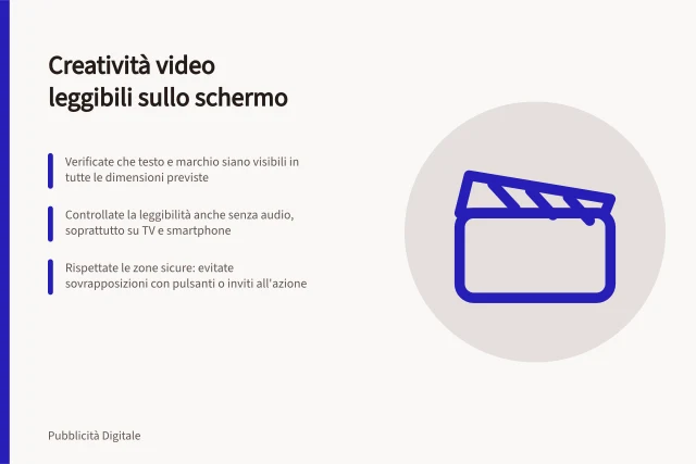 Creatività video leggibili sullo schermo: Verificate che testo e marchio siano visibili in tutte le dimensioni previste; Controllate la leggibilità anche senza audio, soprattutto su TV e smartphone; Rispettate le zone sicure: evitate sovrapposizioni con pulsanti o inviti all'azione. Preparare creatività leggibili sullo schermo