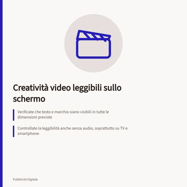 Creatività video leggibili sullo schermo: Verificate che testo e marchio siano visibili in tutte le dimensioni previste; Controllate la leggibilità anche senza audio, soprattutto su TV e smartphone; Rispettate le zone sicure: evitate sovrapposizioni con pulsanti o inviti all'azione. Preparare creatività leggibili sullo schermo