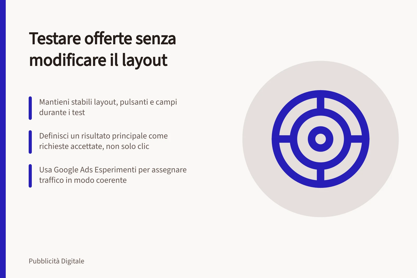 Testare offerte senza modificare il layout: Mantieni stabili layout, pulsanti e campi durante i test; Definisci un risultato principale come richieste accettate, non solo clic; Usa Google Ads Esperimenti per assegnare traffico in modo coerente