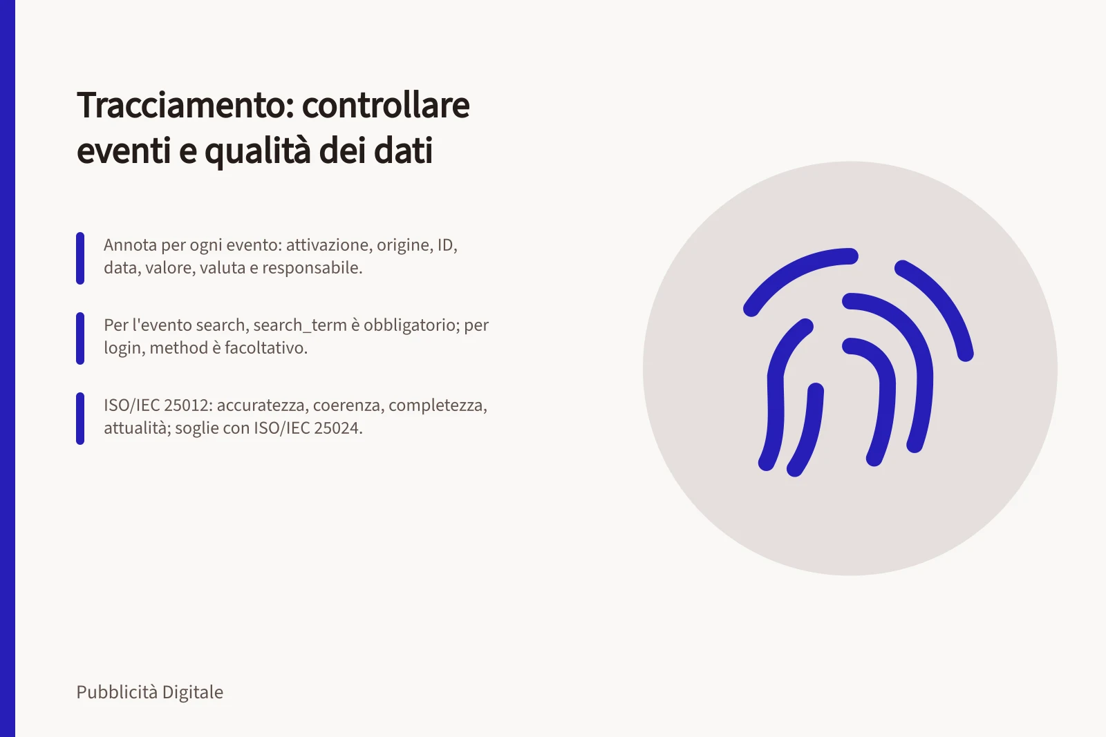 Tracciamento: controllare eventi e qualità dei dati: Annota per ogni evento: attivazione, origine, ID, data, valore, valuta e responsabile.; Per l'evento search, search_term è obbligatorio; per login, method è facoltativo.; ISO/IEC 25012: accuratezza, coerenza, completezza, attualità; soglie con ISO/IEC 25024.