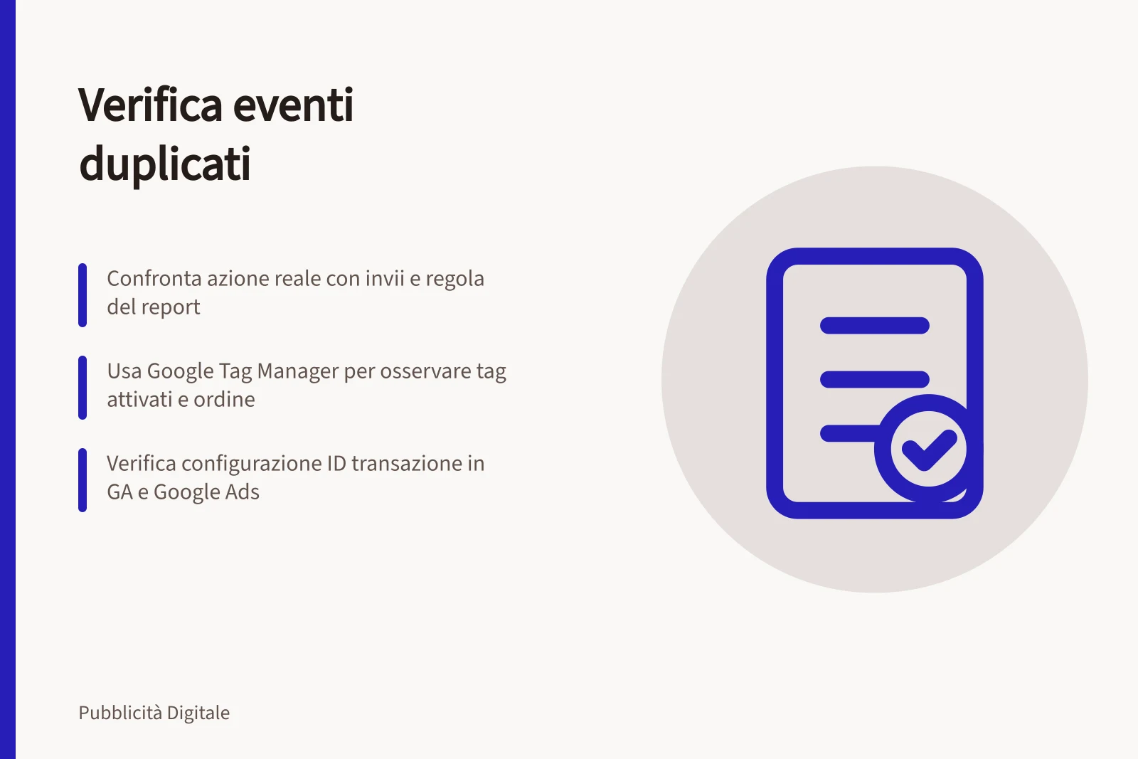 Verifica eventi duplicati: Confronta azione reale con invii e regola del report; Usa Google Tag Manager per osservare tag attivati e ordine; Verifica configurazione ID transazione in GA e Google Ads