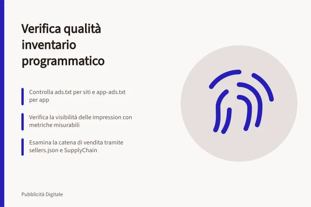 Verifica qualità inventario programmatico: Controlla ads.txt per siti e app-ads.txt per app; Verifica la visibilità delle impression con metriche misurabili; Esamina la catena di vendita tramite sellers.json e SupplyChain. Verificare qualità e contesto dell'inventario programmatico